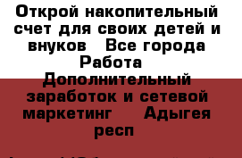 Открой накопительный счет для своих детей и внуков - Все города Работа » Дополнительный заработок и сетевой маркетинг   . Адыгея респ.